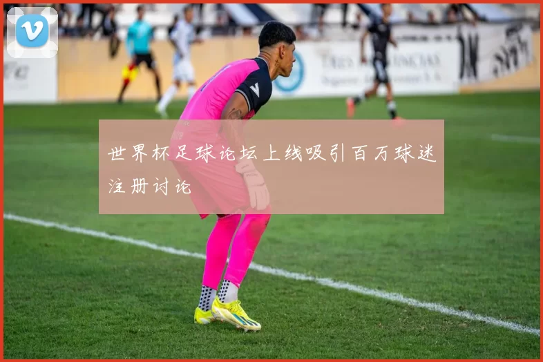 世界杯足球论坛上线吸引百万球迷注册讨论
