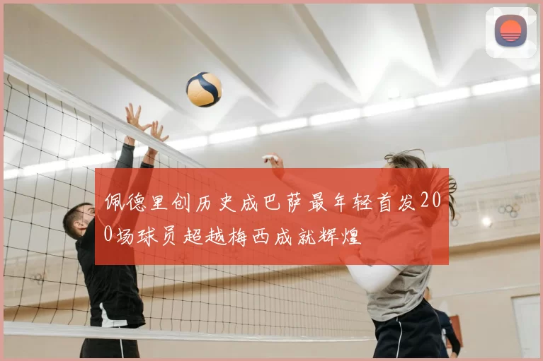 佩德里创历史成巴萨最年轻首发200场球员超越梅西成就辉煌