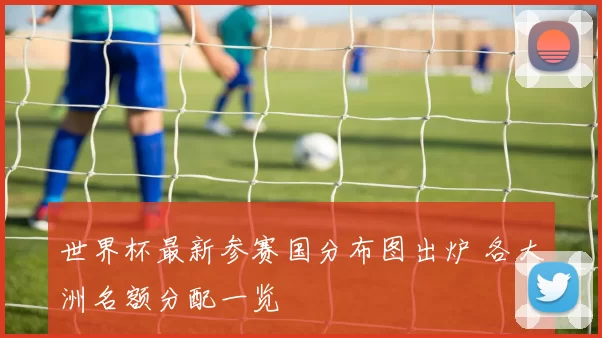 世界杯最新参赛国分布图出炉 各大洲名额分配一览