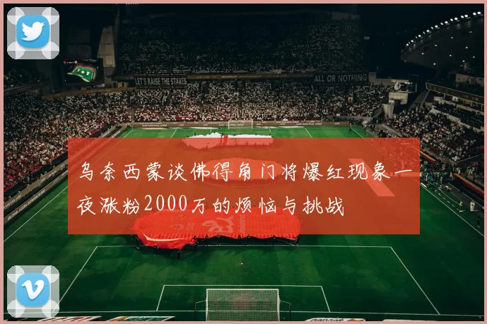 乌奈西蒙谈佛得角门将爆红现象一夜涨粉2000万的烦恼与挑战