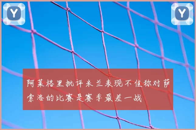 阿莱格里批评米兰表现不佳称对萨索洛的比赛是赛季最差一战