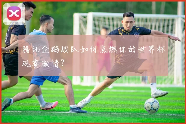 腾讯企鹅战队如何点燃你的世界杯观赛激情?