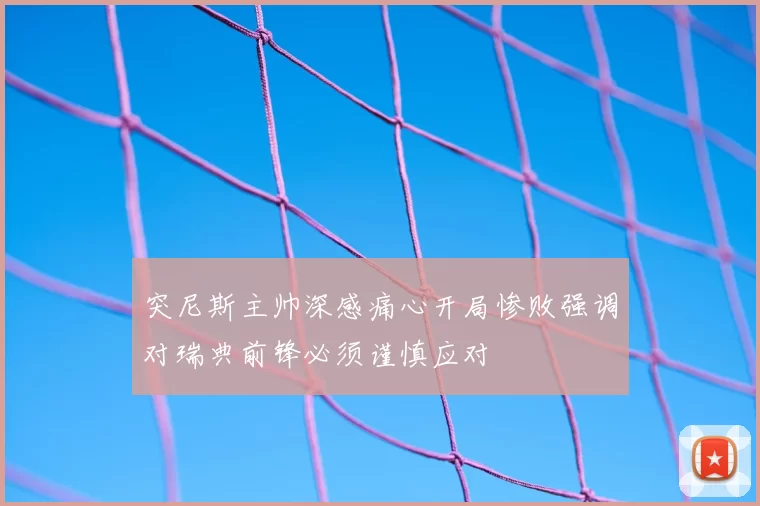 突尼斯主帅深感痛心开局惨败强调对瑞典前锋必须谨慎应对