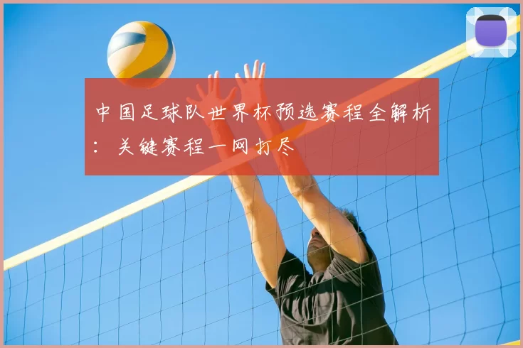 中国足球队世界杯预选赛程全解析:关键赛程一网打尽