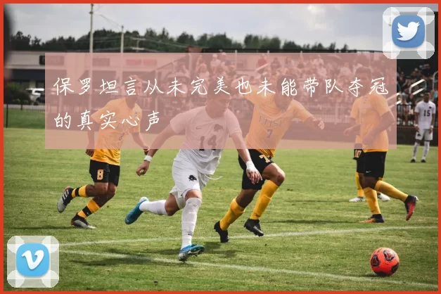 保罗坦言从未完美也未能带队夺冠的真实心声
