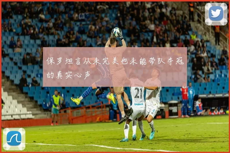 保罗坦言从未完美也未能带队夺冠的真实心声