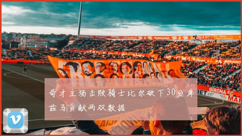 奇才主场击败骑士比尔砍下30分库兹马贡献两双数据