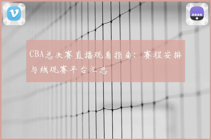 CBA总决赛直播观看指南：赛程安排与线观赛平台汇总