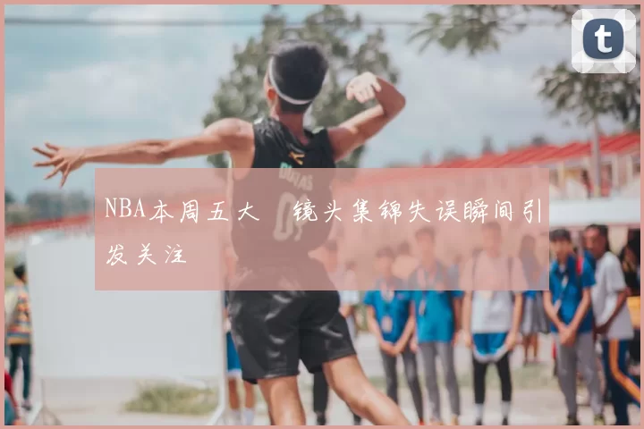 NBA本周五大囧镜头集锦失误瞬间引发关注