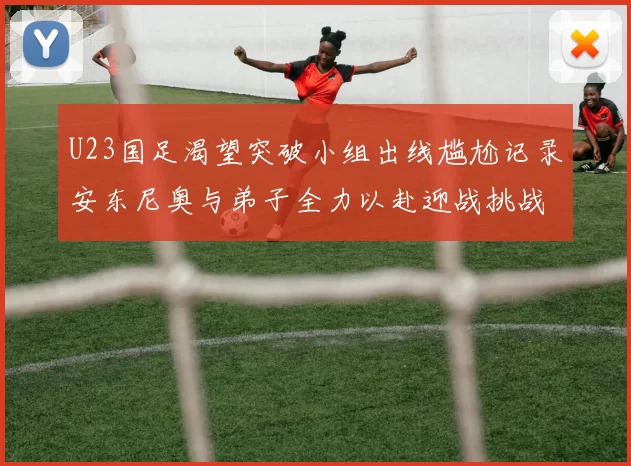 U23国足渴望突破小组出线尴尬记录安东尼奥与弟子全力以赴迎战挑战