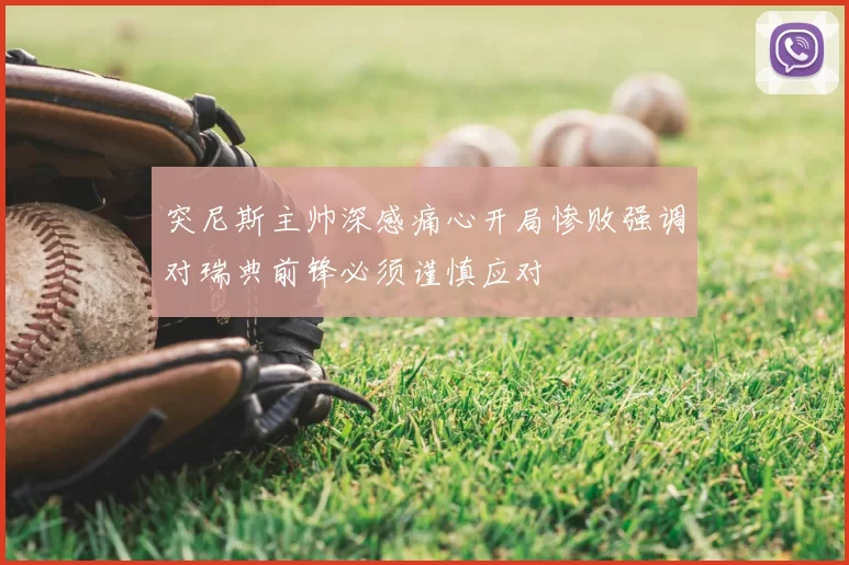 突尼斯主帅深感痛心开局惨败强调对瑞典前锋必须谨慎应对