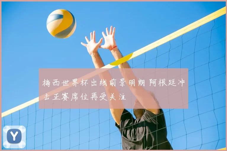 梅西世界杯出线前景明朗 阿根廷冲击正赛席位再受关注