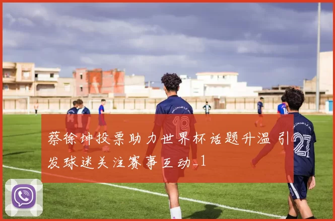 蔡徐坤投票助力世界杯话题升温 引发球迷关注赛事互动_1