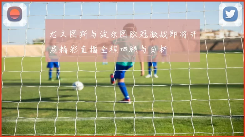 尤文图斯与波尔图欧冠激战即将开启精彩直播全程回顾与分析