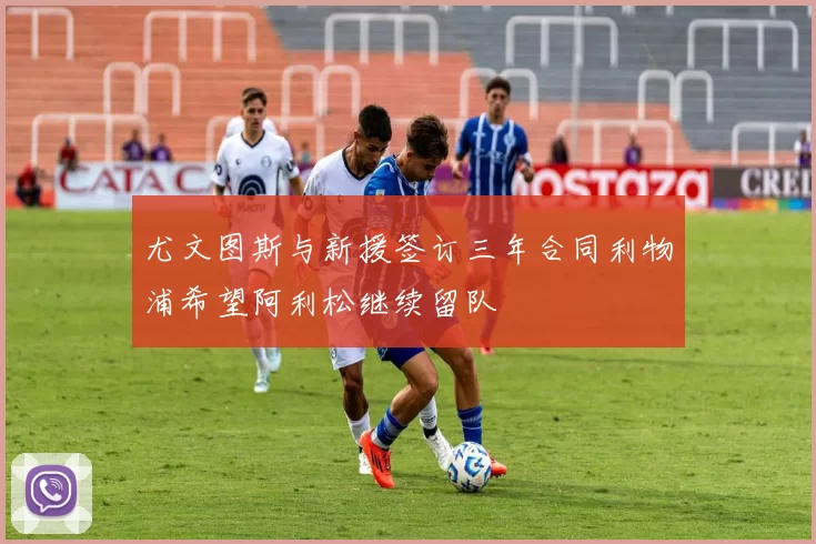 尤文图斯与新援签订三年合同利物浦希望阿利松继续留队
