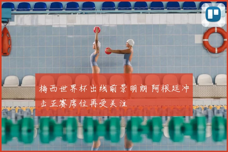 梅西世界杯出线前景明朗 阿根廷冲击正赛席位再受关注