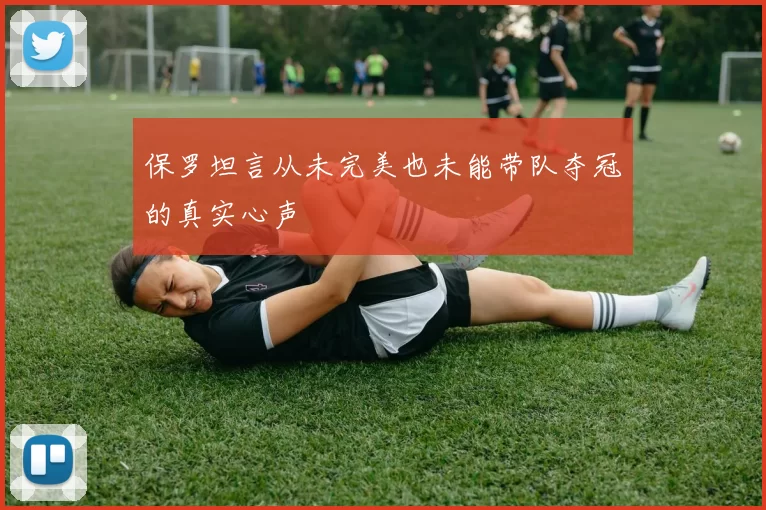 保罗坦言从未完美也未能带队夺冠的真实心声