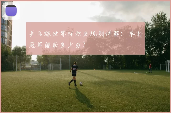 乒乓球世界杯积分规则详解:单打冠军能获多少分?