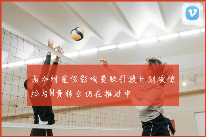 乌加特重伤影响曼联引援计划埃德松与M费转会仍在推进中