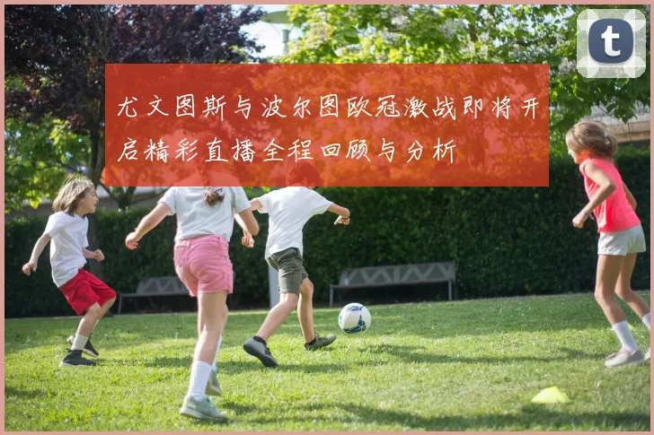 尤文图斯与波尔图欧冠激战即将开启精彩直播全程回顾与分析