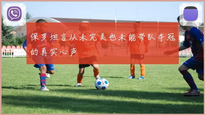 保罗坦言从未完美也未能带队夺冠的真实心声