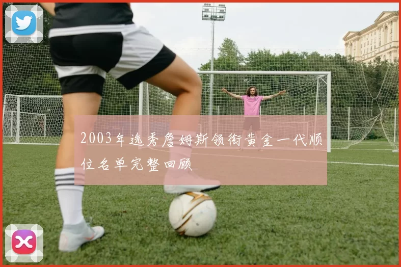 2003年选秀詹姆斯领衔黄金一代顺位名单完整回顾