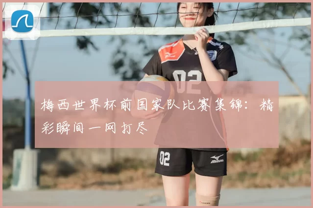 梅西世界杯前国家队比赛集锦:精彩瞬间一网打尽