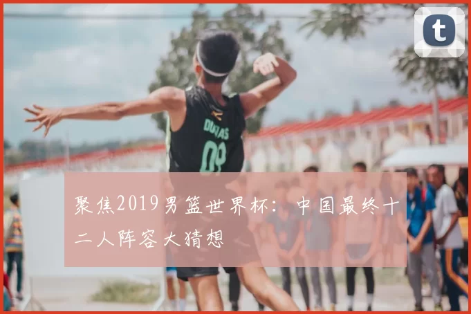 聚焦2019男篮世界杯:中国最终十二人阵容大猜想