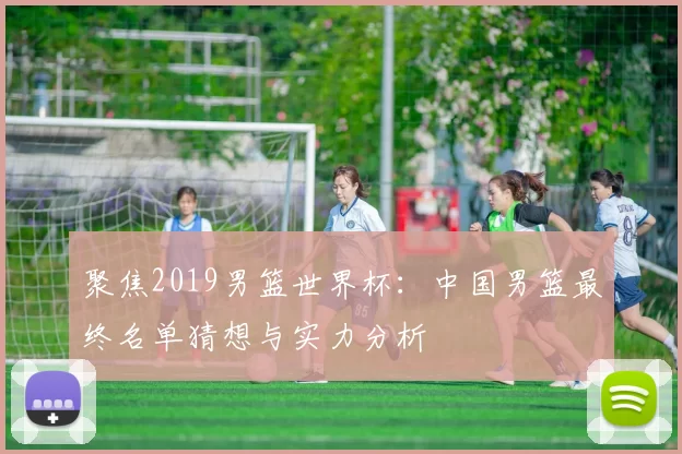 聚焦2019男篮世界杯:中国男篮最终名单猜想与实力分析