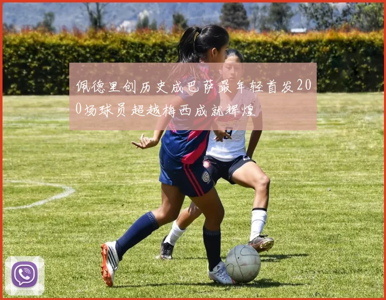 佩德里创历史成巴萨最年轻首发200场球员超越梅西成就辉煌