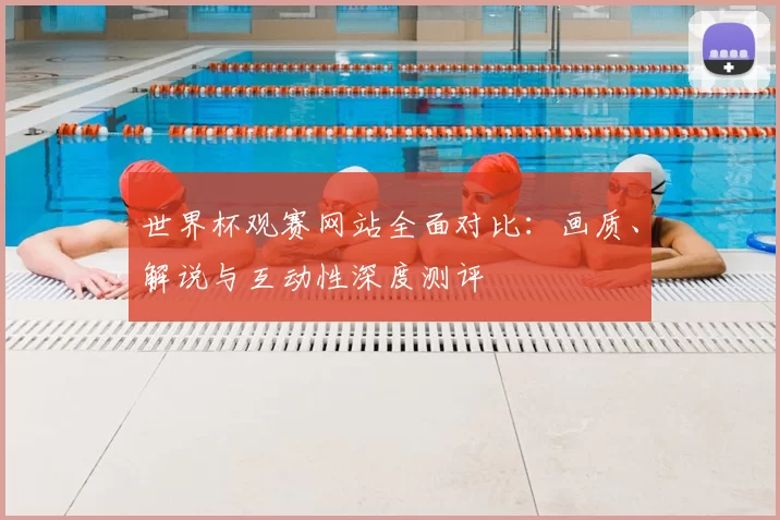 世界杯观赛网站全面对比:画质、解说与互动性深度测评