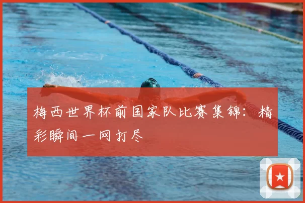 梅西世界杯前国家队比赛集锦:精彩瞬间一网打尽