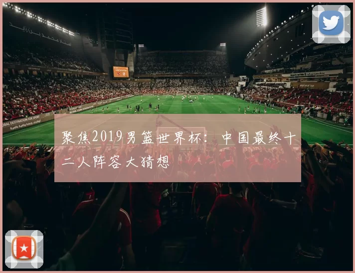 聚焦2019男篮世界杯:中国最终十二人阵容大猜想