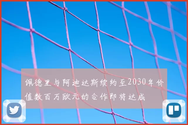 佩德里与阿迪达斯续约至2030年价值数百万欧元的合作即将达成