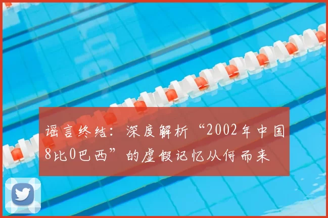 谣言终结:深度解析“2002年中国8比0巴西”的虚假记忆从何而来