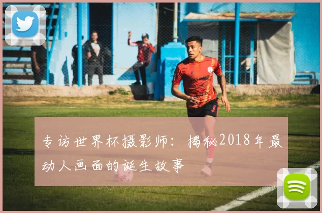 专访世界杯摄影师：揭秘2018年最动人画面的诞生故事