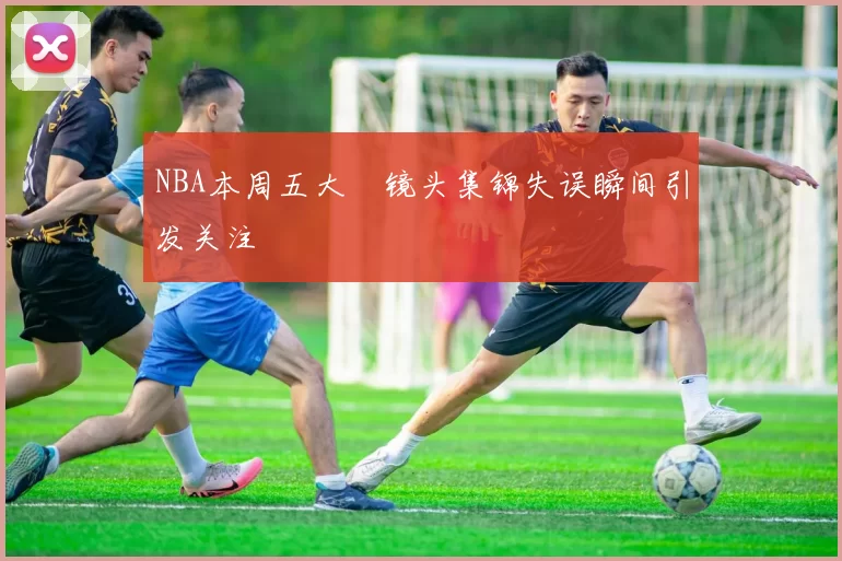 NBA本周五大囧镜头集锦失误瞬间引发关注