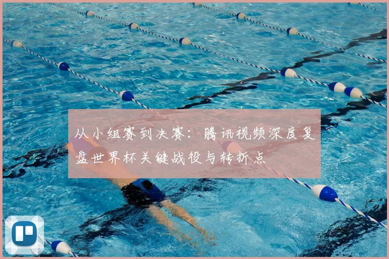 从小组赛到决赛:腾讯视频深度复盘世界杯关键战役与转折点