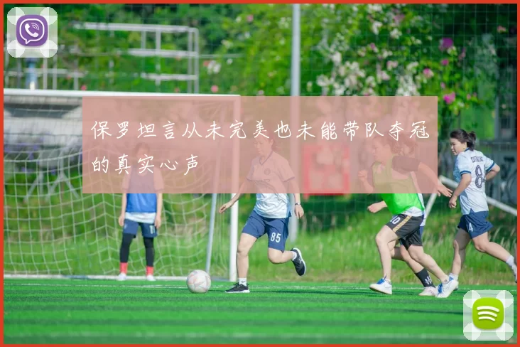 保罗坦言从未完美也未能带队夺冠的真实心声