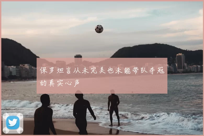 保罗坦言从未完美也未能带队夺冠的真实心声