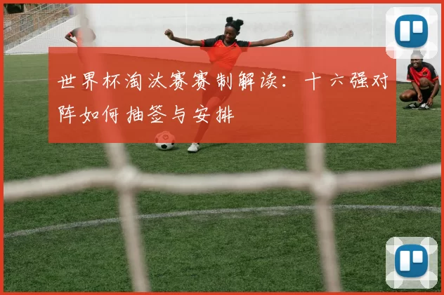 世界杯淘汰赛赛制解读:十六强对阵如何抽签与安排