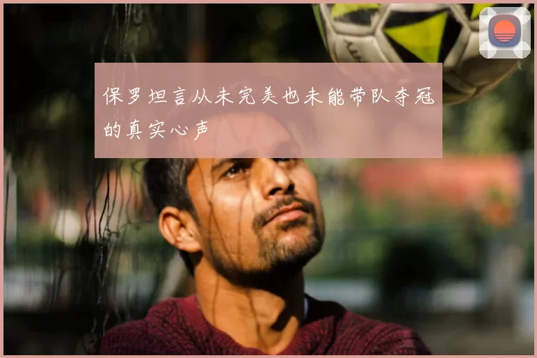 保罗坦言从未完美也未能带队夺冠的真实心声