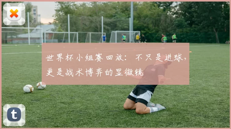 世界杯小组赛回放:不只是进球,更是战术博弈的显微镜