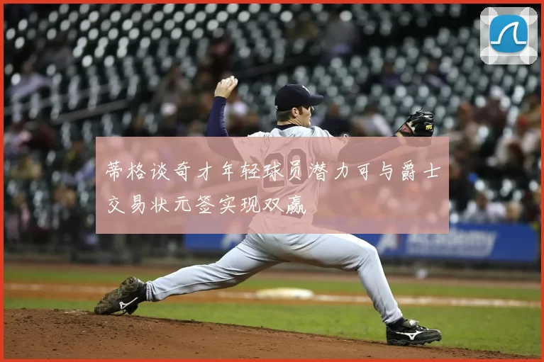 蒂格谈奇才年轻球员潜力可与爵士交易状元签实现双赢