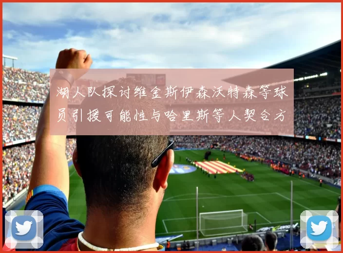 湖人队探讨维金斯伊森沃特森等球员引援可能性与哈里斯等人契合方向