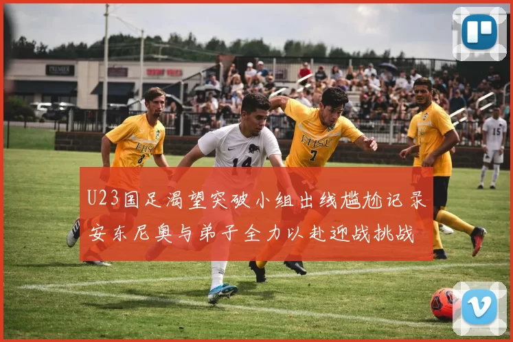 U23国足渴望突破小组出线尴尬记录安东尼奥与弟子全力以赴迎战挑战