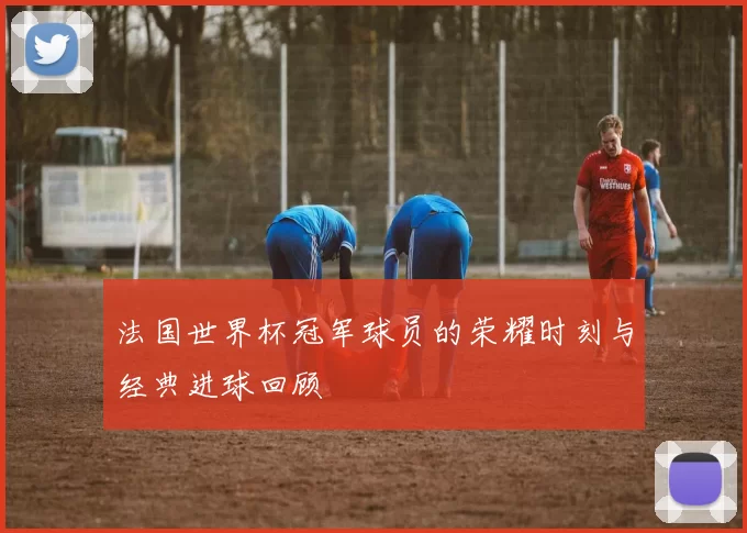 法国世界杯冠军球员的荣耀时刻与经典进球回顾