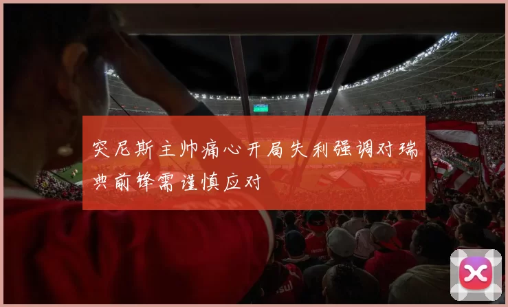 突尼斯主帅痛心开局失利强调对瑞典前锋需谨慎应对