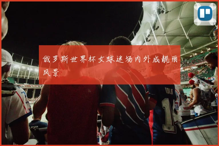 俄罗斯世界杯女球迷场内外成靓丽风景