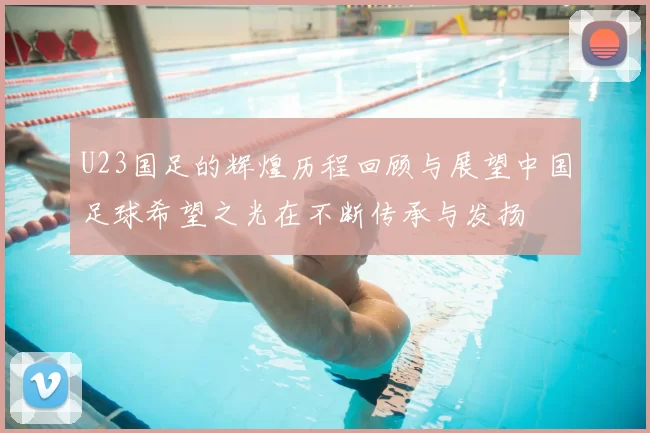 U23国足的辉煌历程回顾与展望中国足球希望之光在不断传承与发扬